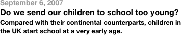 September 6, 2007Do we send our children to school too young?Compared with their continental counterparts, children in the UK start school at a very early age.
