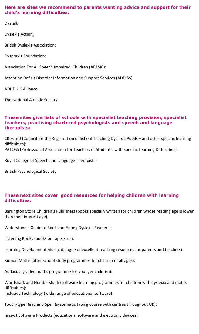 Here are sites we recommend to parents wanting advice and support for their child’s learning difficulties:

Dystalk
www.dystalk.co.uk
Dyslexia Action:
www.dyslexiaaction.org.uk
British Dyslexia Association:  
www.bdadyslexia.org.uk
Dyspraxia Foundation: 
www.dyspraxiafoundation.org.uk
Association For All Speech Impaired  Children (AFASIC):  
www.afasic.org.uk
Attention Deficit Disorder Information and Support Services (ADDISS):  
www.addiss.co.uk
ADHD UK Alliance: 
www.adhdalliance.org.uk
The National Autistic Society: 
www.nas.org.uk
 
These sites give lists of schools with specialist teaching provision, specialist teachers, practising chartered psychologists and speech and language therapists:

CReSTeD (Council for the Registration of School Teaching Dyslexic Pupils – and other specific learning difficulties):  www.crested.org.uk
PATOSS (Professional Association for Teachers of Students  with Specific Learning Difficulties):  
www.patoss-dyslexia.org
Royal College of Speech and Language Therapists:  
www.rcslt.org
British Psychological Society: 
www.bps.org.uk
 
 
These next sites cover  good resources for helping children with learning difficulties:

Barrington Stoke Children’s Publishers (books specially written for children whose reading age is lower than their interest age): 
www.barringtonstoke.co.uk
Waterstone’s Guide to Books for Young Dyslexic Readers: 
www.waterstones.com
Listening Books (books on tapes/cds): 
www.listening-books.org.uk
Learning Development Aids (catalogue of excellent teaching resources for parents and teachers): www.ldalearning.com
Kumon Maths (after school study programmes for children of all ages): 
www.kumon.co.uk
Addacus (graded maths programme for younger children): 
www.addacus.co.uk
Wordshark and Numbershark (software learning programmes for children with dyslexia and maths difficulties): www.wordshark.co.uk
Inclusive Technology (wide range of educational software): 
www.inclusive.co.uk
Touch-type Read and Spell (systematic typing course with centres throughout UK): 
www.ttrs.co.uk
Iansyst Software Products (educational software and electronic devices): 
www.iansyst.co.uk
 